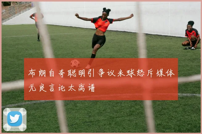 布朗自夸聪明引争议米球怒斥媒体无良言论太离谱