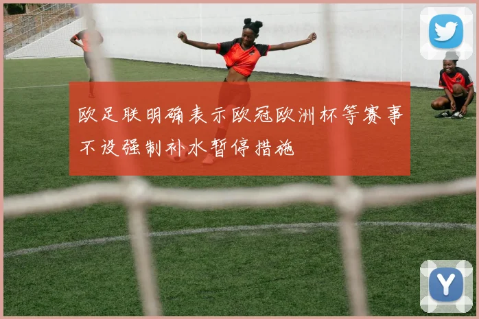 欧足联明确表示欧冠欧洲杯等赛事不设强制补水暂停措施