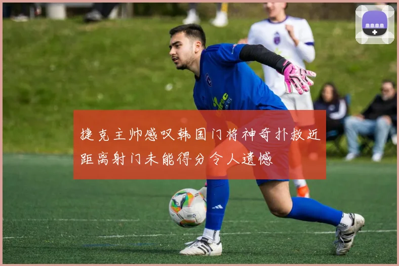 捷克主帅感叹韩国门将神奇扑救近距离射门未能得分令人遗憾