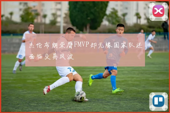 杰伦布朗荣膺FMVP却无缘国家队还面临交易风波