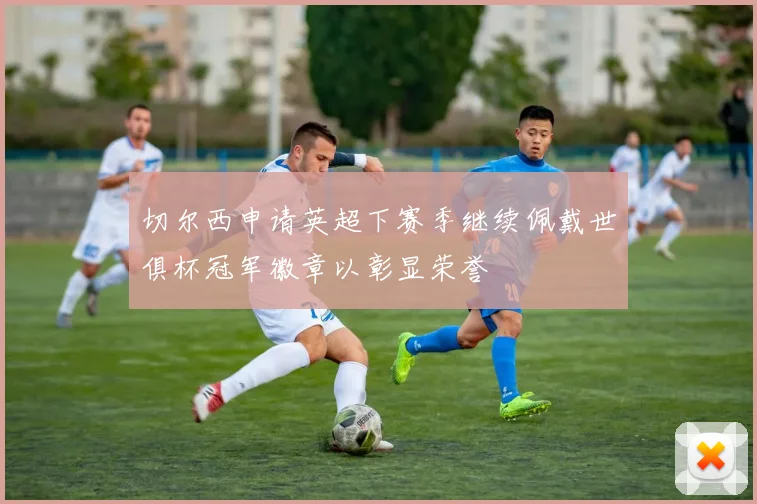 切尔西申请英超下赛季继续佩戴世俱杯冠军徽章以彰显荣誉