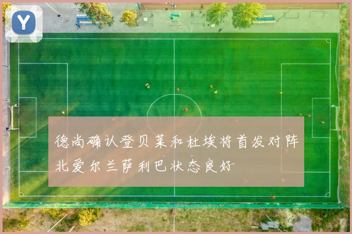 德尚确认登贝莱和杜埃将首发对阵北爱尔兰萨利巴状态良好