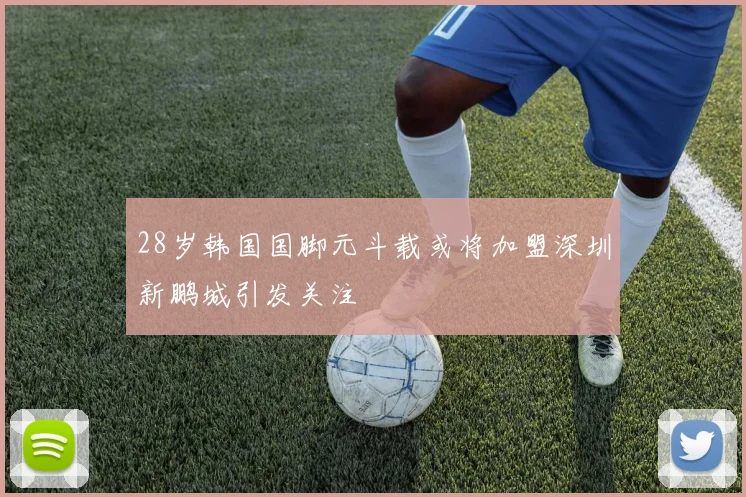 28岁韩国国脚元斗载或将加盟深圳新鹏城引发关注