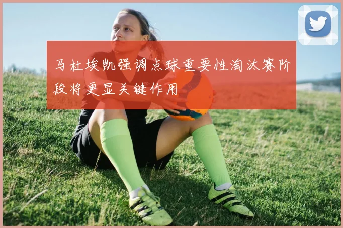 马杜埃凯强调点球重要性淘汰赛阶段将更显关键作用
