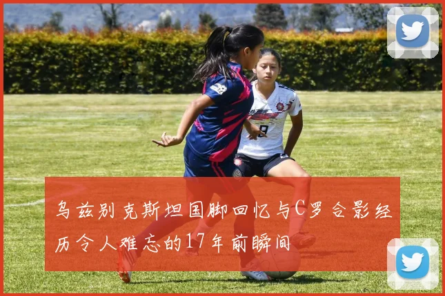 乌兹别克斯坦国脚回忆与C罗合影经历令人难忘的17年前瞬间