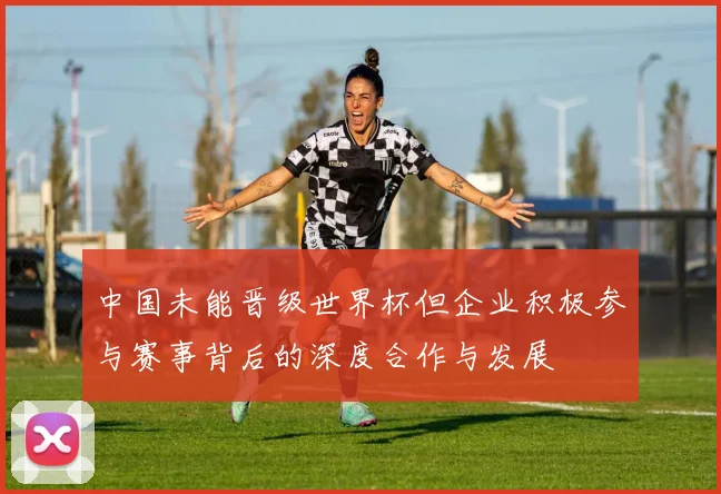 中国未能晋级世界杯但企业积极参与赛事背后的深度合作与发展