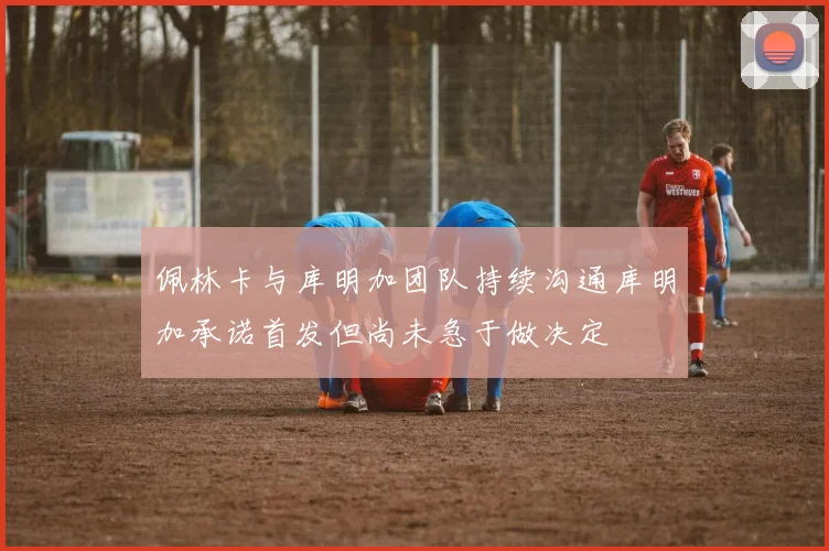 佩林卡与库明加团队持续沟通库明加承诺首发但尚未急于做决定