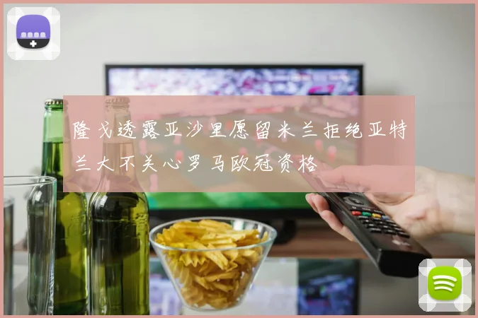 隆戈透露亚沙里愿留米兰拒绝亚特兰大不关心罗马欧冠资格